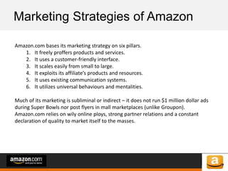 of 64of 53
Marketing Strategies of Amazon
Amazon.com bases its marketing strategy on six pillars.
1. It freely proffers products and services.
2. It uses a customer-friendly interface.
3. It scales easily from small to large.
4. It exploits its affiliate’s products and resources.
5. It uses existing communication systems.
6. It utilizes universal behaviours and mentalities.
Much of its marketing is subliminal or indirect – it does not run $1 million dollar ads
during Super Bowls nor post flyers in mall marketplaces (unlike Groupon).
Amazon.com relies on wily online ploys, strong partner relations and a constant
declaration of quality to market itself to the masses.
 