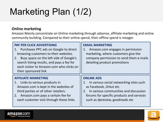 of 64of 53
Marketing Plan (1/2)
Online marketing
Amazon Mainly concentrate on Online marketing through adsense, affiliate marketing and online
community building. Compared to their online spend, their offline spend is meager.
PAY PER CLICK ADVERTISING
1. Purchases PPC ads on Google to direct
browsing customers to their websites.
2. Buys space on the left side of Google’s
search listing results, and pays a fee for
each visitor to Amazon.com who clicks on
their sponsored link
AFFILIATE MARKETING
1. Links to various products in
Amazon.com is kept in the websites of
third parties or of other retailers.
2. Amazon.com pays a certain fee for
each customer visit through these links.
EMAIL MARKETING
1. Amazon.com engages in permission
marketing, where customers give the
company permission to send them e-mails
detailing product promotions
ONLINE ADS
1. In various social networking sites such
as Facebook, Orkut etc
2. In various communities and discussion
forums for specific products and services
such as dpreview, goodreads etc
 