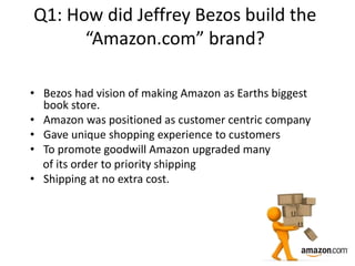 Q1: How did Jeffrey Bezos build the
“Amazon.com” brand?
• Bezos had vision of making Amazon as Earths biggest
book store.
• Amazon was positioned as customer centric company
• Gave unique shopping experience to customers
• To promote goodwill Amazon upgraded many
of its order to priority shipping
• Shipping at no extra cost.
 
