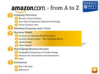 - from A to Z
Company Overview
Mission, Vision & Values
Core Value Proposition, Objective & Strategy
Three Customer Sets
Attention Economy and e-Trust
Business Model
Amazon.com Business Model Evolution
Business Model Canvas – The 9 Building Blocks
eBook/Kindle
Value Capture
Diversifying Revenue Streams
Geographical Expansion & Product Range
Amazon.com Acquisitions and Investments
Sales
Conclusion
Sky is the limit
References
 