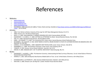 References
• Websites:
– www.amazon.com
– www.youtube.com
– www.charlierose.com
– www.meettheboss.com
– SOLOMON D. 2009. Questions for Jeffrey P. Bezos: Book Learning. Available at:http://www.nytimes.com/2009/12/06/magazine/06fob-q4-
t.html " [22.10.2010].
• Articles:
– 2006. From Niches to Riches: Anatomy of the Long Tail. MIT Sloan Management Review, 47, 67-71.
– 2008. Amazon.com: The Brink of Bankruptcy.
– ANTE, S. E. 2009. HOW AMAZON IS TURNING OPINIONS INTO GOLD. BusinessWeek, 047-048.
– DAVENPORT, T. H. & BECK, J. C. 2000. GETTING the ATTENTION You Need. Harvard Business Review, 78, 118-126.
– HOF, R. D. 2003. Reprogramming Amazon. BusinessWeek, 82-86.
– KIRBY, J. & STEWART, T. A. 2007. The Institutional YES. (cover story). Harvard Business School Publication Corp.
– MUDAMBI, S. M. & SCHUFF, D. 2010. WHAT MAKES A HELPFUL ONLINE REVIEW? A STUDY OF CUSTOMER REVIEWS ON AMAZON.COM. MIS
Quarterly, 34, 185-200.
– O'BRIEN, J. M. & SHAMBORA, J. 2009. AMAZON'S NEXT REVOLUTION. (cover story). Fortune, 159, 68-76.
– PENENBERG, A. L. 2009. The Evolution of Amazon. (cover story). Fast Company, 66-74.
– TONKERY, D. 2010. Amazon Versus Ebook Publishers. Searcher, 18, 41-43.
– ZMUDA, N. 2009. AMAZON SAYS 'I DO' TO ZAPPOS. NOW WHAT? Advertising Age, 80, 4-4.
• Books:
– DAVENPORT, T. and BECK, J., 2001. The Attention Economy, Understanding the New Currency of Business. 1st ed. United States of America:
Harvard Business School Press
– DEMAIO, H., 2001. B2B and Beyond, New Business Models Built on Trust. 1st ed. United States of America: John Wiley & Sons
– OSTERWALDER A. and PIGNEUR Y., 2010. Business Model Generation, Hoboken: John Wiley & Sons
– SPECTOR, R., 2000. Amazon.com: Get Big Fast. London: Random House Business Books
 