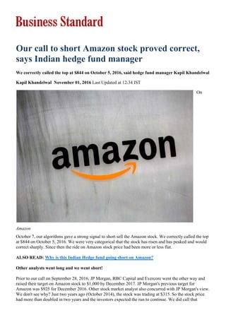 Amazon
Our call to short Amazon stock proved correct,
says Indian hedge fund manager
We correctly called the top at $844 on October 5, 2016, said hedge fund manager Kapil Khandelwal
Kapil Khandelwal November 01, 2016 Last Updated at 12:34 IST
On
October 7, our algorithms gave a strong signal to short sell the Amazon stock. We correctly called the top
at $844 on October 5, 2016. We were very categorical that the stock has risen and has peaked and would
correct sharply. Since then the ride on Amazon stock price had been more or less flat.
ALSO READ: Why is this Indian Hedge fund going short on Amazon?
Other analysts went long and we went short!
Prior to our call on September 28, 2016, JP Morgan, RBC Capital and Evercore went the other way and
raised their target on Amazon stock to $1,000 by December 2017. JP Morgan's previous target for
Amazon was $925 for December 2016. Other stock market analyst also concurred with JP Morgan's view.
We don't see why? Just two years ago (October 2014), the stock was trading at $315. So the stock price
had more than doubled in two years and the investors expected the run to continue. We did call that
 