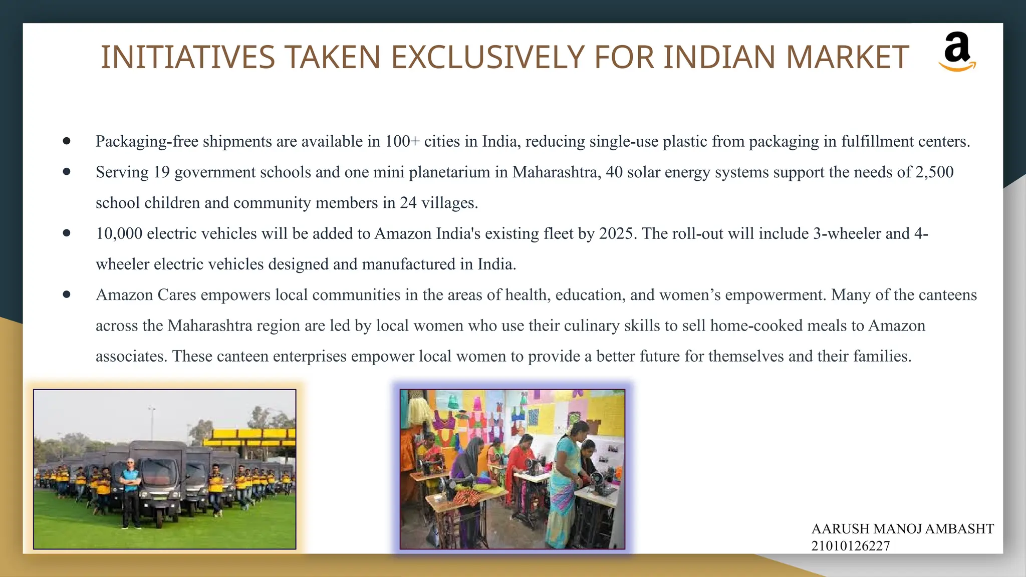 INITIATIVES TAKEN EXCLUSIVELY FOR INDIAN MARKET
● Packaging-free shipments are available in 100+ cities in India, reducing single-use plastic from packaging in fulfillment centers.
● Serving 19 government schools and one mini planetarium in Maharashtra, 40 solar energy systems support the needs of 2,500
school children and community members in 24 villages.
● 10,000 electric vehicles will be added to Amazon India's existing fleet by 2025. The roll-out will include 3-wheeler and 4-
wheeler electric vehicles designed and manufactured in India.
● Amazon Cares empowers local communities in the areas of health, education, and women’s empowerment. Many of the canteens
across the Maharashtra region are led by local women who use their culinary skills to sell home-cooked meals to Amazon
associates. These canteen enterprises empower local women to provide a better future for themselves and their families.
AARUSH MANOJ AMBASHT
21010126227
 