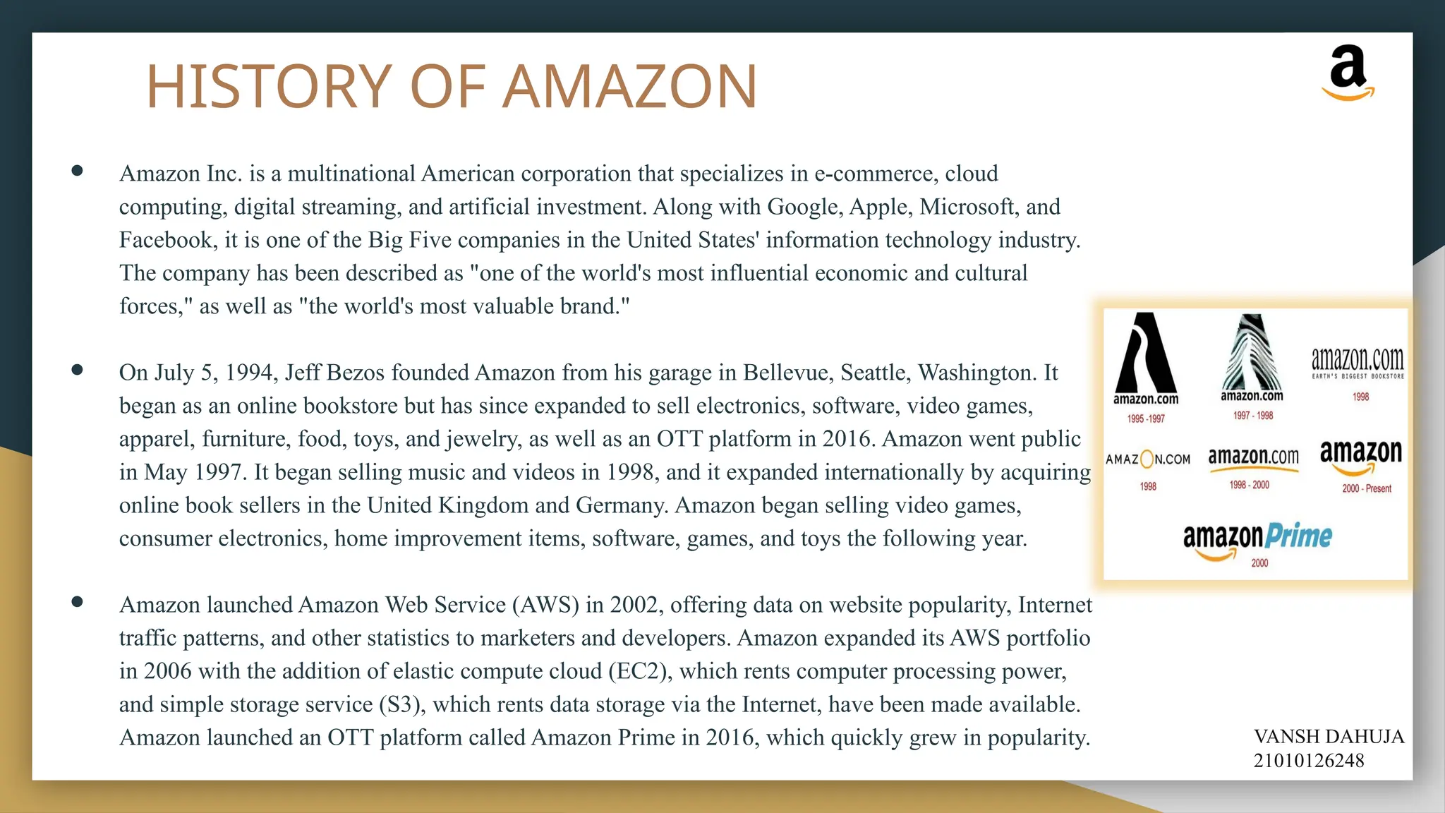 HISTORY OF AMAZON
● Amazon Inc. is a multinational American corporation that specializes in e-commerce, cloud
computing, digital streaming, and artificial investment. Along with Google, Apple, Microsoft, and
Facebook, it is one of the Big Five companies in the United States' information technology industry.
The company has been described as "one of the world's most influential economic and cultural
forces," as well as "the world's most valuable brand."
● On July 5, 1994, Jeff Bezos founded Amazon from his garage in Bellevue, Seattle, Washington. It
began as an online bookstore but has since expanded to sell electronics, software, video games,
apparel, furniture, food, toys, and jewelry, as well as an OTT platform in 2016. Amazon went public
in May 1997. It began selling music and videos in 1998, and it expanded internationally by acquiring
online book sellers in the United Kingdom and Germany. Amazon began selling video games,
consumer electronics, home improvement items, software, games, and toys the following year.
● Amazon launched Amazon Web Service (AWS) in 2002, offering data on website popularity, Internet
traffic patterns, and other statistics to marketers and developers. Amazon expanded its AWS portfolio
in 2006 with the addition of elastic compute cloud (EC2), which rents computer processing power,
and simple storage service (S3), which rents data storage via the Internet, have been made available.
Amazon launched an OTT platform called Amazon Prime in 2016, which quickly grew in popularity. VANSH DAHUJA
21010126248
 