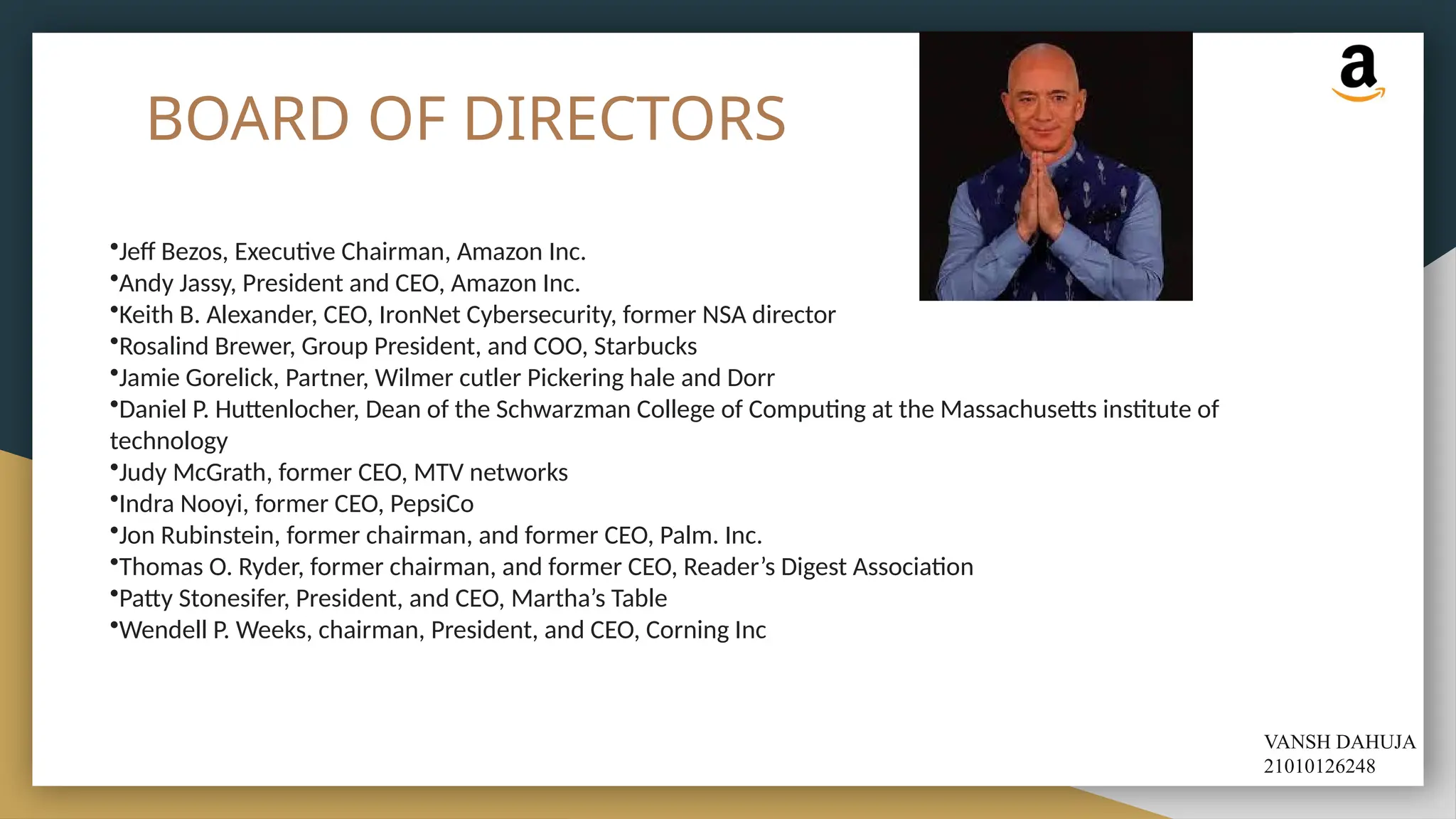 BOARD OF DIRECTORS
•Jeff Bezos, Executive Chairman, Amazon Inc.
•Andy Jassy, President and CEO, Amazon Inc.
•Keith B. Alexander, CEO, IronNet Cybersecurity, former NSA director
•Rosalind Brewer, Group President, and COO, Starbucks
•Jamie Gorelick, Partner, Wilmer cutler Pickering hale and Dorr
•Daniel P. Huttenlocher, Dean of the Schwarzman College of Computing at the Massachusetts institute of
technology
•Judy McGrath, former CEO, MTV networks
•Indra Nooyi, former CEO, PepsiCo
•Jon Rubinstein, former chairman, and former CEO, Palm. Inc.
•Thomas O. Ryder, former chairman, and former CEO, Reader’s Digest Association
•Patty Stonesifer, President, and CEO, Martha’s Table
•Wendell P. Weeks, chairman, President, and CEO, Corning Inc
VANSH DAHUJA
21010126248
 
