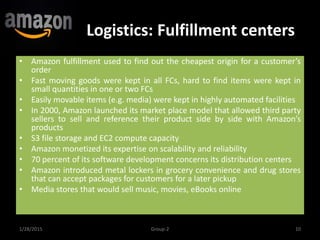 Logistics: Fulfillment centers
1/28/2015 10Group-2
• Amazon fulfillment used to find out the cheapest origin for a customer’s
order
• Fast moving goods were kept in all FCs, hard to find items were kept in
small quantities in one or two FCs
• Easily movable items (e.g. media) were kept in highly automated facilities
• In 2000, Amazon launched its market place model that allowed third party
sellers to sell and reference their product side by side with Amazon’s
products
• S3 file storage and EC2 compute capacity
• Amazon monetized its expertise on scalability and reliability
• 70 percent of its software development concerns its distribution centers
• Amazon introduced metal lockers in grocery convenience and drug stores
that can accept packages for customers for a later pickup
• Media stores that would sell music, movies, eBooks online
 