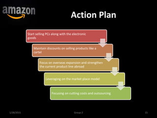 Action Plan
1/28/2015 15Group-2
Start selling PCs along with the electronic
goods
Maintain discounts on selling products like a
cartel
Focus on overseas expansion and strengthen
the current product line abroad
Leveraging on the market place model
Focusing on cutting costs and outsourcing
 