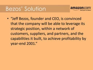 Bezos’ Solution
• “Jeff Bezos, founder and CEO, is convinced
that the company will be able to leverage its
strategic position, within a network of
customers, suppliers, and partners, and the
capabilities it built, to achieve profitability by
year-end 2001.”
 