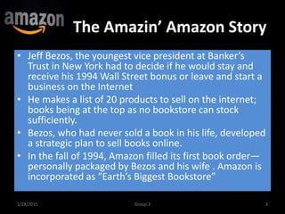 The Amazin’ Amazon Story
1/28/2015 3Group-2
• Jeff Bezos, the youngest vice president at Banker’s
Trust in New York had to decide if he would stay and
receive his 1994 Wall Street bonus or leave and start a
business on the Internet
• He makes a list of 20 products to sell on the internet;
books being at the top as no bookstore can stock
sufficiently.
• Bezos, who had never sold a book in his life, developed
a strategic plan to sell books online.
• In the fall of 1994, Amazon filled its first book order—
personally packaged by Bezos and his wife . Amazon is
incorporated as “Earth’s Biggest Bookstore”
 