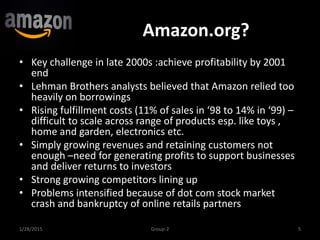 Amazon.org?
• Key challenge in late 2000s :achieve profitability by 2001
end
• Lehman Brothers analysts believed that Amazon relied too
heavily on borrowings
• Rising fulfillment costs (11% of sales in ‘98 to 14% in ‘99) –
difficult to scale across range of products esp. like toys ,
home and garden, electronics etc.
• Simply growing revenues and retaining customers not
enough –need for generating profits to support businesses
and deliver returns to investors
• Strong growing competitors lining up
• Problems intensified because of dot com stock market
crash and bankruptcy of online retails partners
1/28/2015 Group-2 5
 