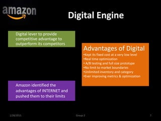 Digital Engine
Digital lever to provide
competitive advantage to
outperform its competitors
1/28/2015 7Group-2
Amazon identified the
advantages of INTERNET and
pushed them to their limits
Advantages of Digital
•Kept its fixed cost at a very low level
•Real time optimization
• A/B testing and full size prototype
•No limit to market boundaries
•Unlimited inventory and category
•Ever improving metrics & optimization
 