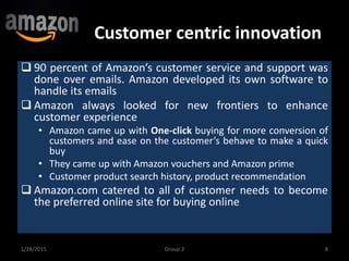 Customer centric innovation
1/28/2015 8Group-2
 90 percent of Amazon’s customer service and support was
done over emails. Amazon developed its own software to
handle its emails
 Amazon always looked for new frontiers to enhance
customer experience
• Amazon came up with One-click buying for more conversion of
customers and ease on the customer’s behave to make a quick
buy
• They came up with Amazon vouchers and Amazon prime
• Customer product search history, product recommendation
 Amazon.com catered to all of customer needs to become
the preferred online site for buying online
 