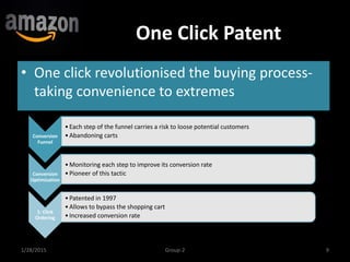 One Click Patent
• One click revolutionised the buying process-
taking convenience to extremes
1/28/2015 9Group-2
Conversion
Funnel
•Each step of the funnel carries a risk to loose potential customers
•Abandoning carts
Conversion
Optimization
•Monitoring each step to improve its conversion rate
•Pioneer of this tactic
1- Click
Ordering
•Patented in 1997
•Allows to bypass the shopping cart
•Increased conversion rate
 