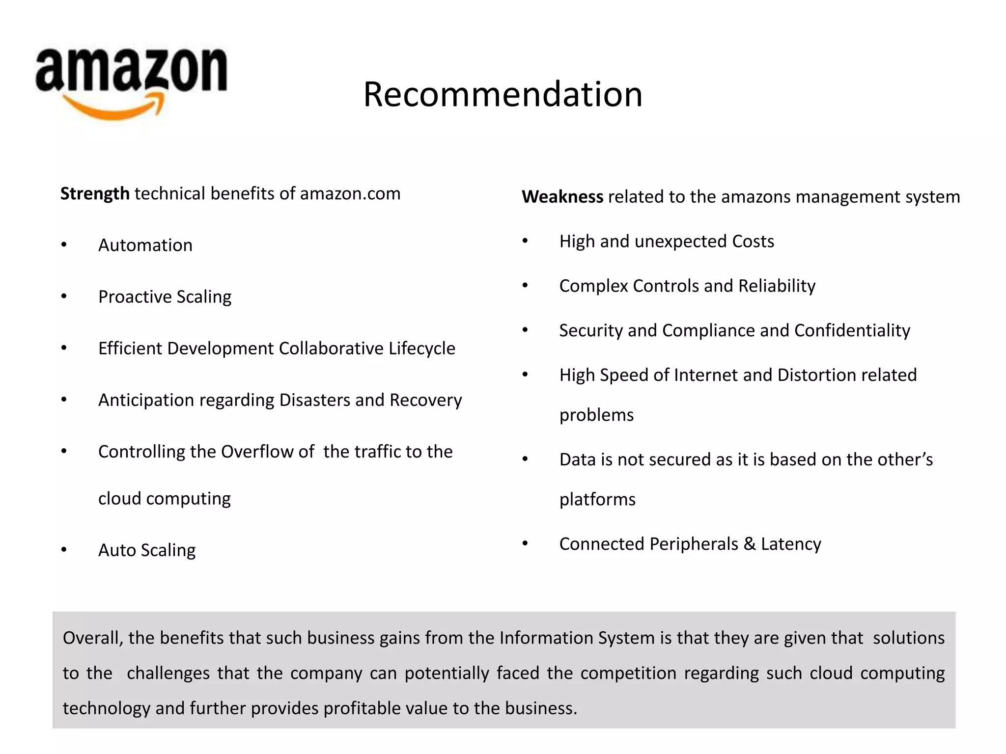 Recommendation 
Strength technical benefits of amazon.com 
• Automation 
• Proactive Scaling 
• Efficient Development Collaborative Lifecycle 
• Anticipation regarding Disasters and Recovery 
• Controlling the Overflow of the traffic to the 
cloud computing 
• Auto Scaling 
Weakness related to the amazons management system 
• High and unexpected Costs 
• Complex Controls and Reliability 
• Security and Compliance and Confidentiality 
• High Speed of Internet and Distortion related 
problems 
• Data is not secured as it is based on the other’s 
platforms 
• Connected Peripherals & Latency 
Overall, the benefits that such business gains from the Information System is that they are given that solutions 
to the challenges that the company can potentially faced the competition regarding such cloud computing 
technology and further provides profitable value to the business. 
 