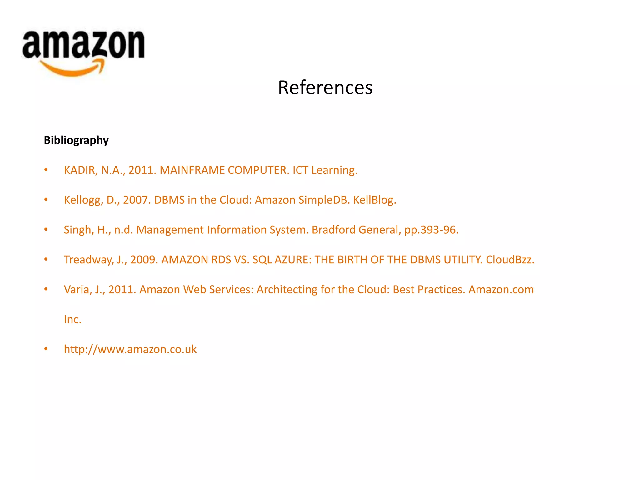 References 
Bibliography 
• KADIR, N.A., 2011. MAINFRAME COMPUTER. ICT Learning. 
• Kellogg, D., 2007. DBMS in the Cloud: Amazon SimpleDB. KellBlog. 
• Singh, H., n.d. Management Information System. Bradford General, pp.393-96. 
• Treadway, J., 2009. AMAZON RDS VS. SQL AZURE: THE BIRTH OF THE DBMS UTILITY. CloudBzz. 
• Varia, J., 2011. Amazon Web Services: Architecting for the Cloud: Best Practices. Amazon.com 
Inc. 
• http://www.amazon.co.uk 
 