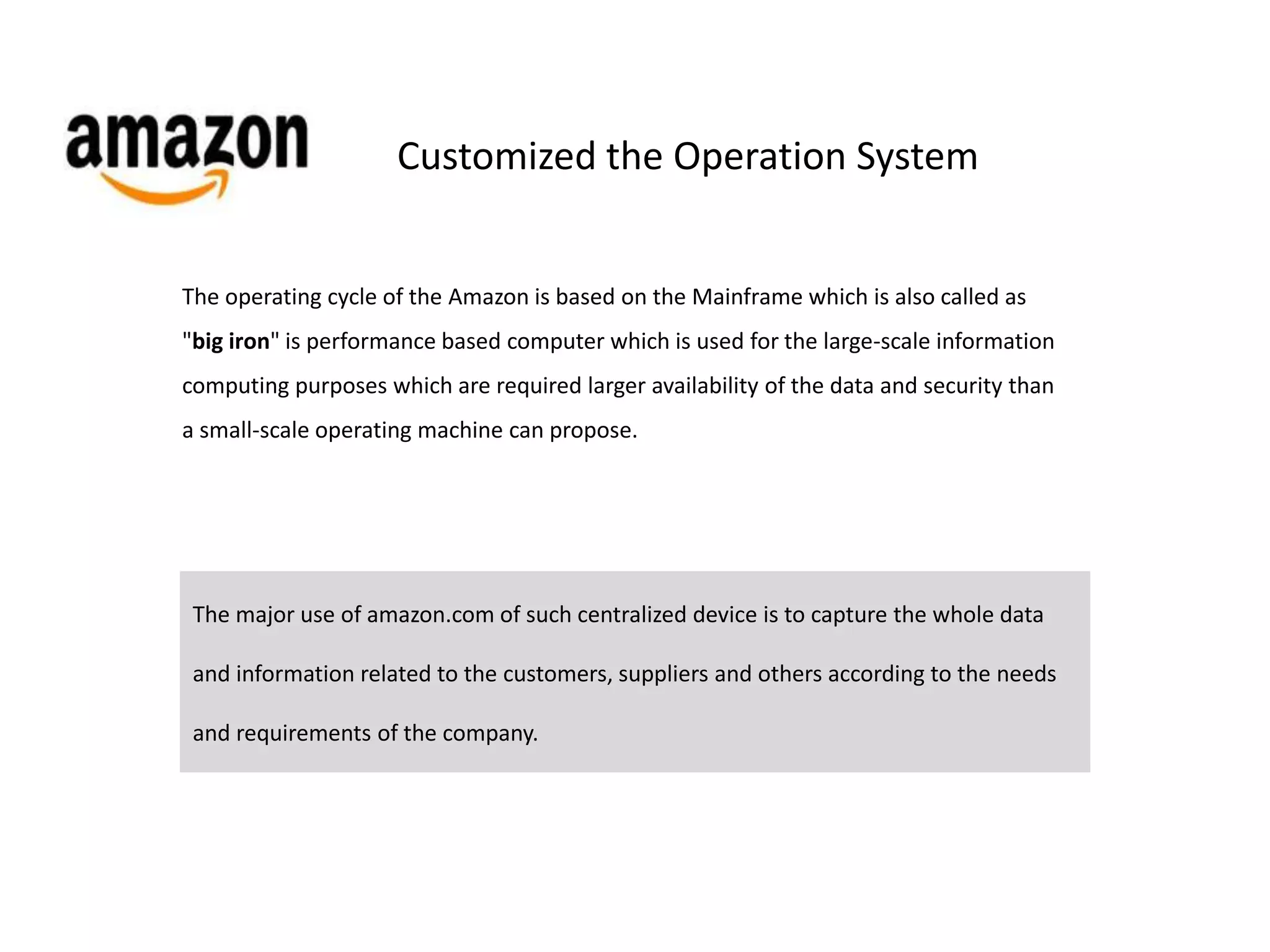 Customized the Operation System 
The operating cycle of the Amazon is based on the Mainframe which is also called as 
"big iron" is performance based computer which is used for the large-scale information 
computing purposes which are required larger availability of the data and security than 
a small-scale operating machine can propose. 
The major use of amazon.com of such centralized device is to capture the whole data 
and information related to the customers, suppliers and others according to the needs 
and requirements of the company. 
 