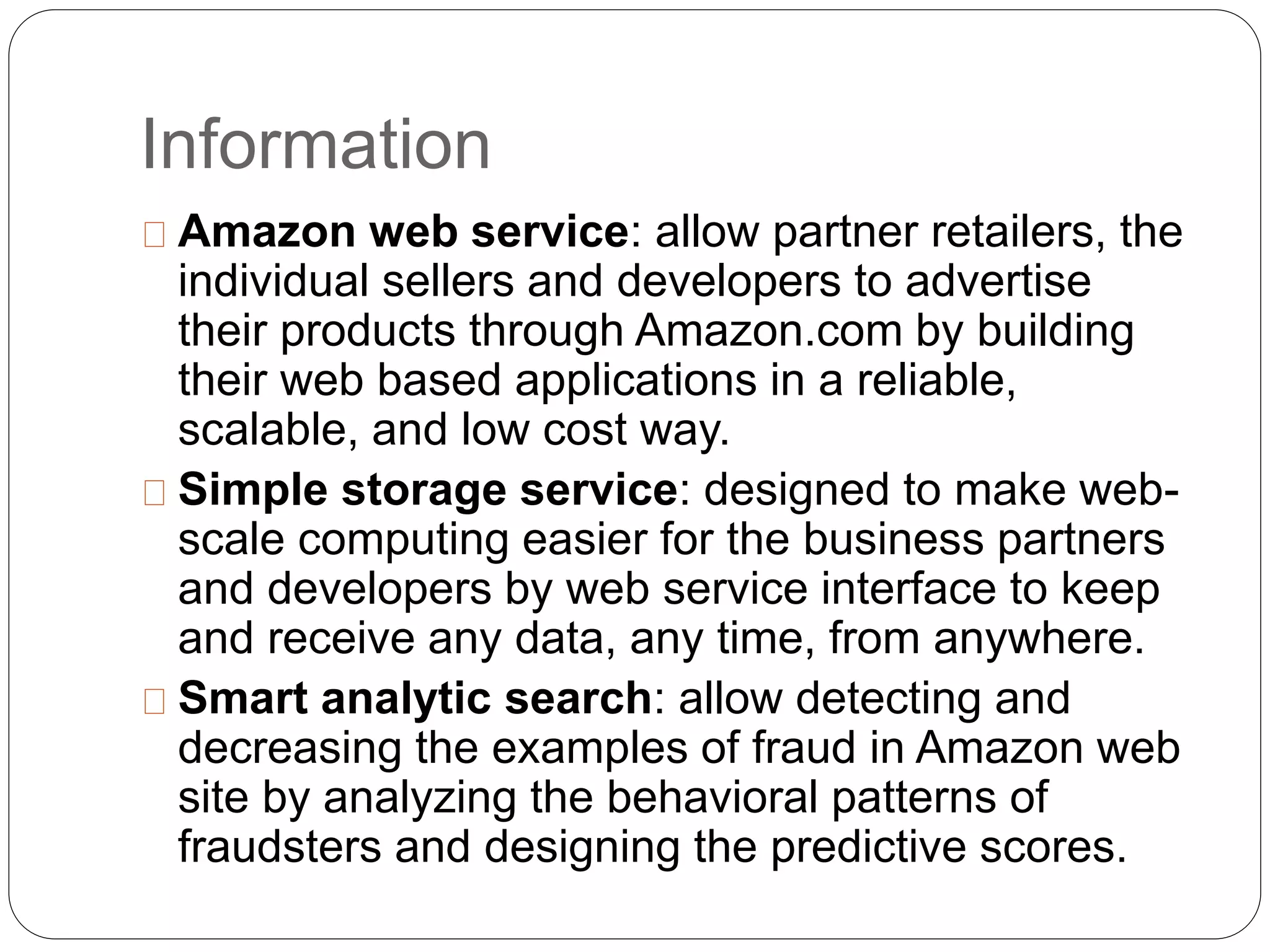 Information
Amazon web service: allow partner retailers, the
individual sellers and developers to advertise
their products through Amazon.com by building
their web based applications in a reliable,
scalable, and low cost way.
Simple storage service: designed to make web-
scale computing easier for the business partners
and developers by web service interface to keep
and receive any data, any time, from anywhere.
Smart analytic search: allow detecting and
decreasing the examples of fraud in Amazon web
site by analyzing the behavioral patterns of
fraudsters and designing the predictive scores.
 