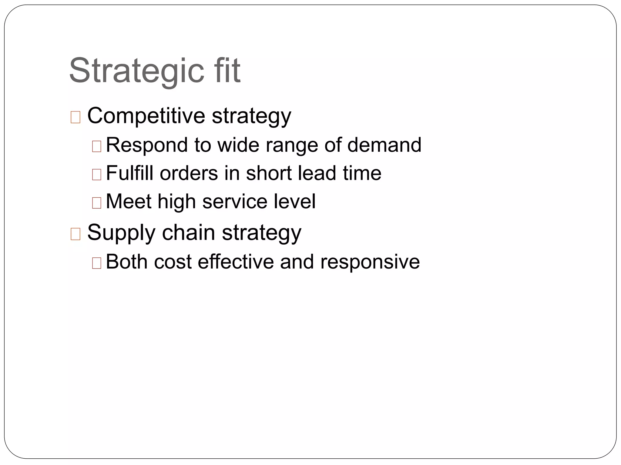Strategic fit
Competitive strategy
Respond to wide range of demand
Fulfill orders in short lead time
Meet high service level
Supply chain strategy
Both cost effective and responsive
 