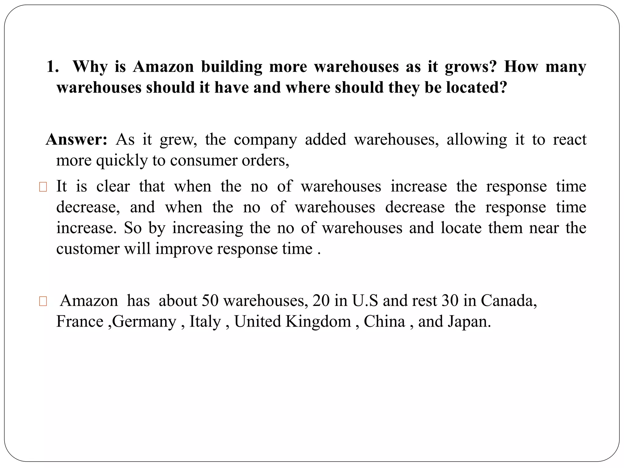 1. Why is Amazon building more warehouses as it grows? How many
warehouses should it have and where should they be located?
Answer: As it grew, the company added warehouses, allowing it to react
more quickly to consumer orders,
It is clear that when the no of warehouses increase the response time
decrease, and when the no of warehouses decrease the response time
increase. So by increasing the no of warehouses and locate them near the
customer will improve response time .
Amazon has about 50 warehouses, 20 in U.S and rest 30 in Canada,
France ,Germany , Italy , United Kingdom , China , and Japan.
 