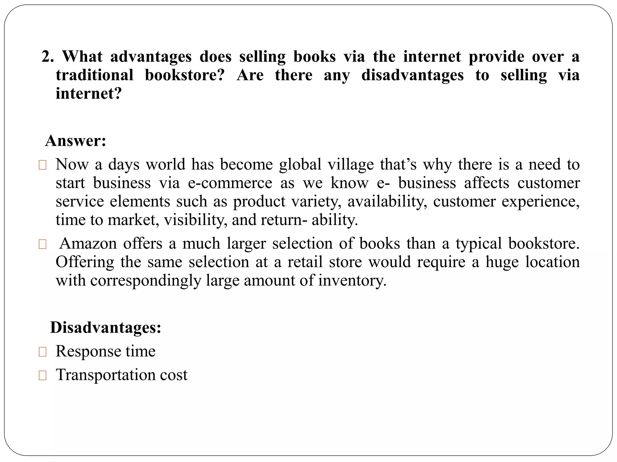 2. What advantages does selling books via the internet provide over a
traditional bookstore? Are there any disadvantages to selling via
internet?
Answer:
Now a days world has become global village that’s why there is a need to
start business via e-commerce as we know e- business affects customer
service elements such as product variety, availability, customer experience,
time to market, visibility, and return- ability.
Amazon offers a much larger selection of books than a typical bookstore.
Offering the same selection at a retail store would require a huge location
with correspondingly large amount of inventory.
Disadvantages:
Response time
Transportation cost
 