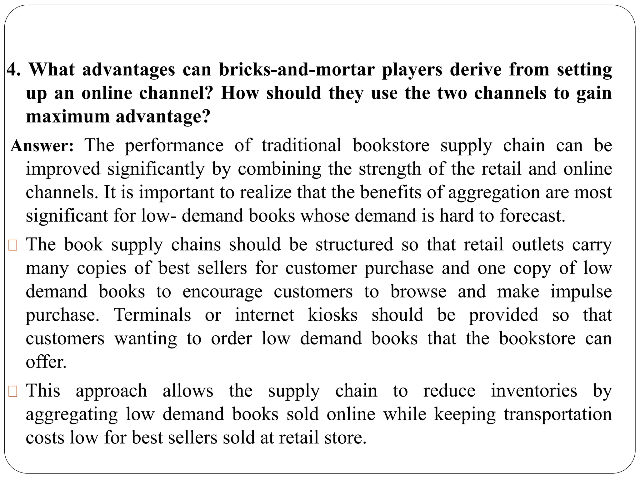 4. What advantages can bricks-and-mortar players derive from setting
up an online channel? How should they use the two channels to gain
maximum advantage?
Answer: The performance of traditional bookstore supply chain can be
improved significantly by combining the strength of the retail and online
channels. It is important to realize that the benefits of aggregation are most
significant for low- demand books whose demand is hard to forecast.
The book supply chains should be structured so that retail outlets carry
many copies of best sellers for customer purchase and one copy of low
demand books to encourage customers to browse and make impulse
purchase. Terminals or internet kiosks should be provided so that
customers wanting to order low demand books that the bookstore can
offer.
This approach allows the supply chain to reduce inventories by
aggregating low demand books sold online while keeping transportation
costs low for best sellers sold at retail store.
 