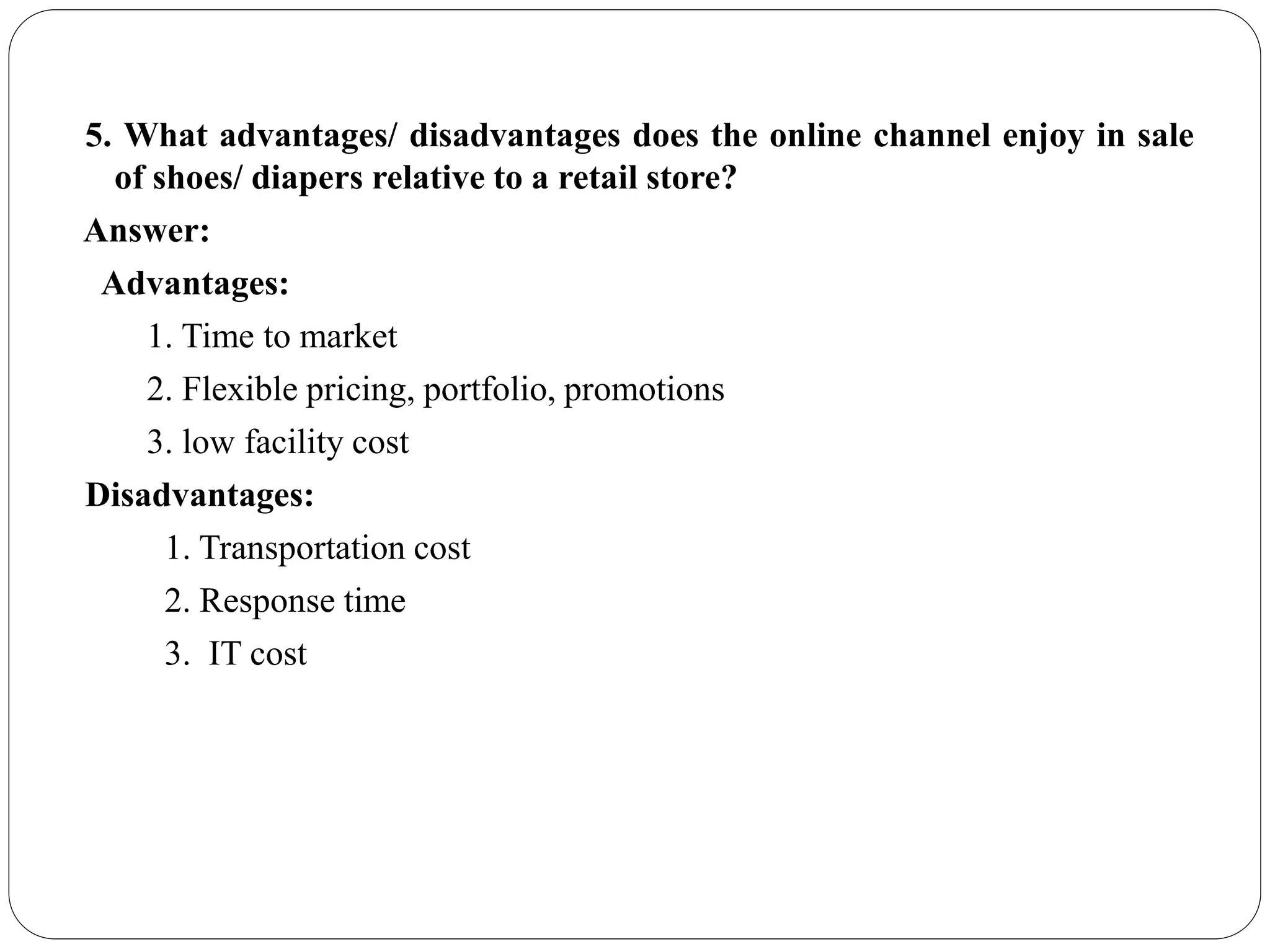 5. What advantages/ disadvantages does the online channel enjoy in sale
of shoes/ diapers relative to a retail store?
Answer:
Advantages:
1. Time to market
2. Flexible pricing, portfolio, promotions
3. low facility cost
Disadvantages:
1. Transportation cost
2. Response time
3. IT cost
 