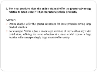 6. For what products does the online channel offer the greater advantage
relative to retail stores? What characterizes these products?
Answer:
Online channel offer the greater advantage for those products having large
product varieties.
For example; Netflix offers a much large selection of movies than any video
rental store, offering the same selection at a store would require a huge
location with correspondingly large amount of inventory.
 