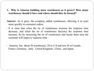 1. Why is Amazon building more warehouses as it grows? How many
warehouses should it have and where should they be located?
Answer: As it grew, the company added warehouses, allowing it to react
more quickly to consumer orders,
It is clear that when the no of warehouses increase the response time
decrease, and when the no of warehouses decrease the response time
increase. So by increasing the no of warehouses and locate them near the
customer will improve response time .
Amazon has about 50 warehouses, 20 in U.S and rest 30 in Canada,
France ,Germany , Italy , United Kingdom , China , and Japan.
 
