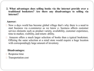 2. What advantages does selling books via the internet provide over a
traditional bookstore? Are there any disadvantages to selling via
internet?
Answer:
Now a days world has become global village that’s why there is a need to
start business via e-commerce as we know e- business affects customer
service elements such as product variety, availability, customer experience,
time to market, visibility, and return- ability.
Amazon offers a much larger selection of books than a typical bookstore.
Offering the same selection at a retail store would require a huge location
with correspondingly large amount of inventory.
Disadvantages:
Response time
Transportation cost
 