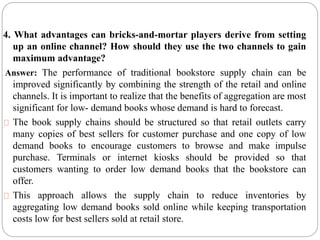 4. What advantages can bricks-and-mortar players derive from setting
up an online channel? How should they use the two channels to gain
maximum advantage?
Answer: The performance of traditional bookstore supply chain can be
improved significantly by combining the strength of the retail and online
channels. It is important to realize that the benefits of aggregation are most
significant for low- demand books whose demand is hard to forecast.
The book supply chains should be structured so that retail outlets carry
many copies of best sellers for customer purchase and one copy of low
demand books to encourage customers to browse and make impulse
purchase. Terminals or internet kiosks should be provided so that
customers wanting to order low demand books that the bookstore can
offer.
This approach allows the supply chain to reduce inventories by
aggregating low demand books sold online while keeping transportation
costs low for best sellers sold at retail store.
 