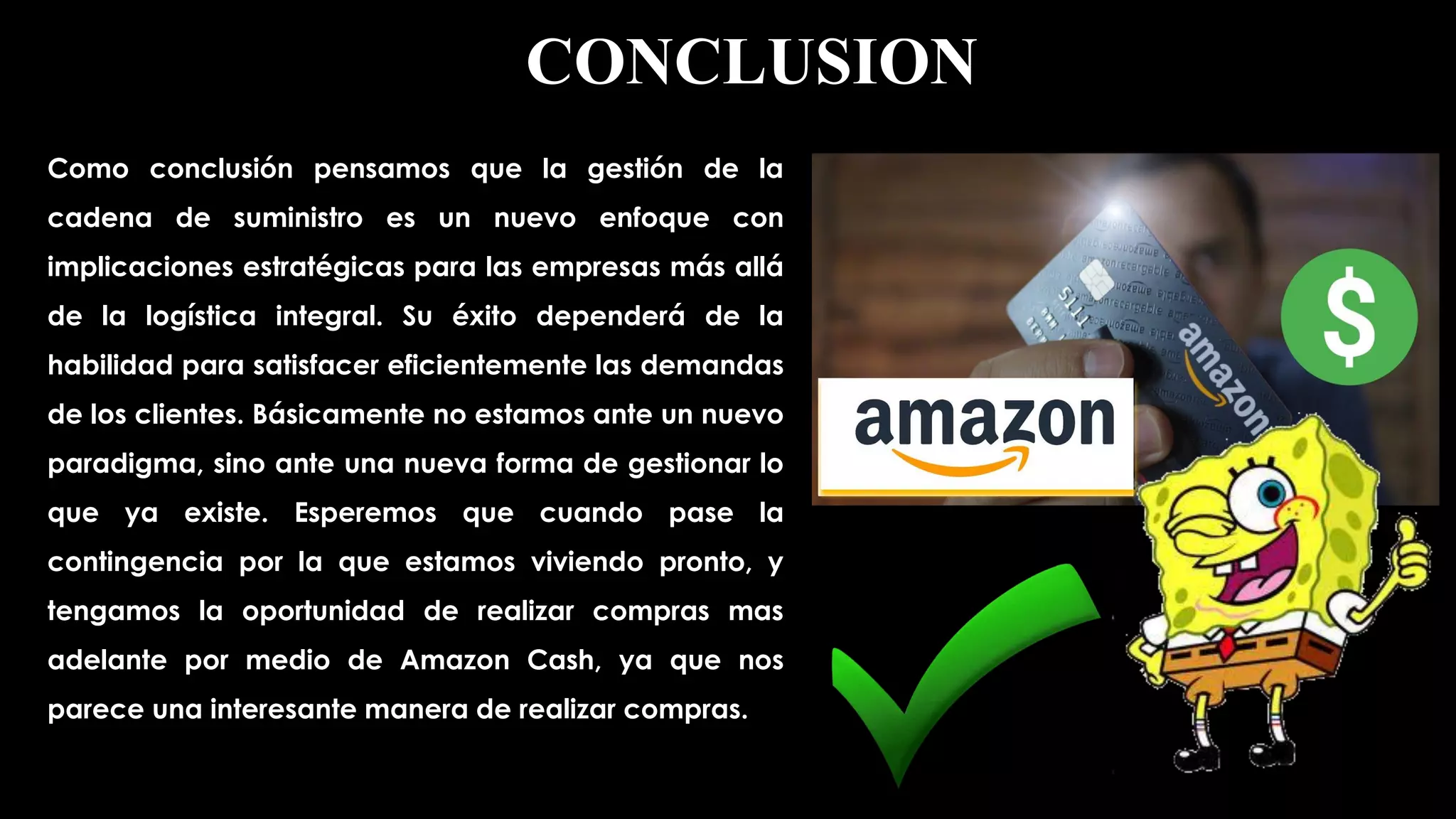 Como conclusión pensamos que la gestión de la
cadena de suministro es un nuevo enfoque con
implicaciones estratégicas para las empresas más allá
de la logística integral. Su éxito dependerá de la
habilidad para satisfacer eficientemente las demandas
de los clientes. Básicamente no estamos ante un nuevo
paradigma, sino ante una nueva forma de gestionar lo
que ya existe. Esperemos que cuando pase la
contingencia por la que estamos viviendo pronto, y
tengamos la oportunidad de realizar compras mas
adelante por medio de Amazon Cash, ya que nos
parece una interesante manera de realizar compras.
CONCLUSION
 