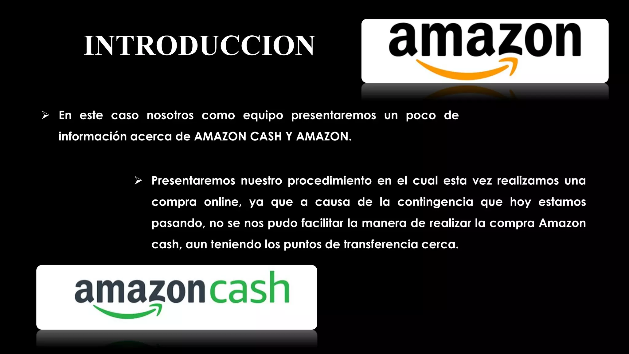 INTRODUCCION
 En este caso nosotros como equipo presentaremos un poco de
información acerca de AMAZON CASH Y AMAZON.
 Presentaremos nuestro procedimiento en el cual esta vez realizamos una
compra online, ya que a causa de la contingencia que hoy estamos
pasando, no se nos pudo facilitar la manera de realizar la compra Amazon
cash, aun teniendo los puntos de transferencia cerca.
 