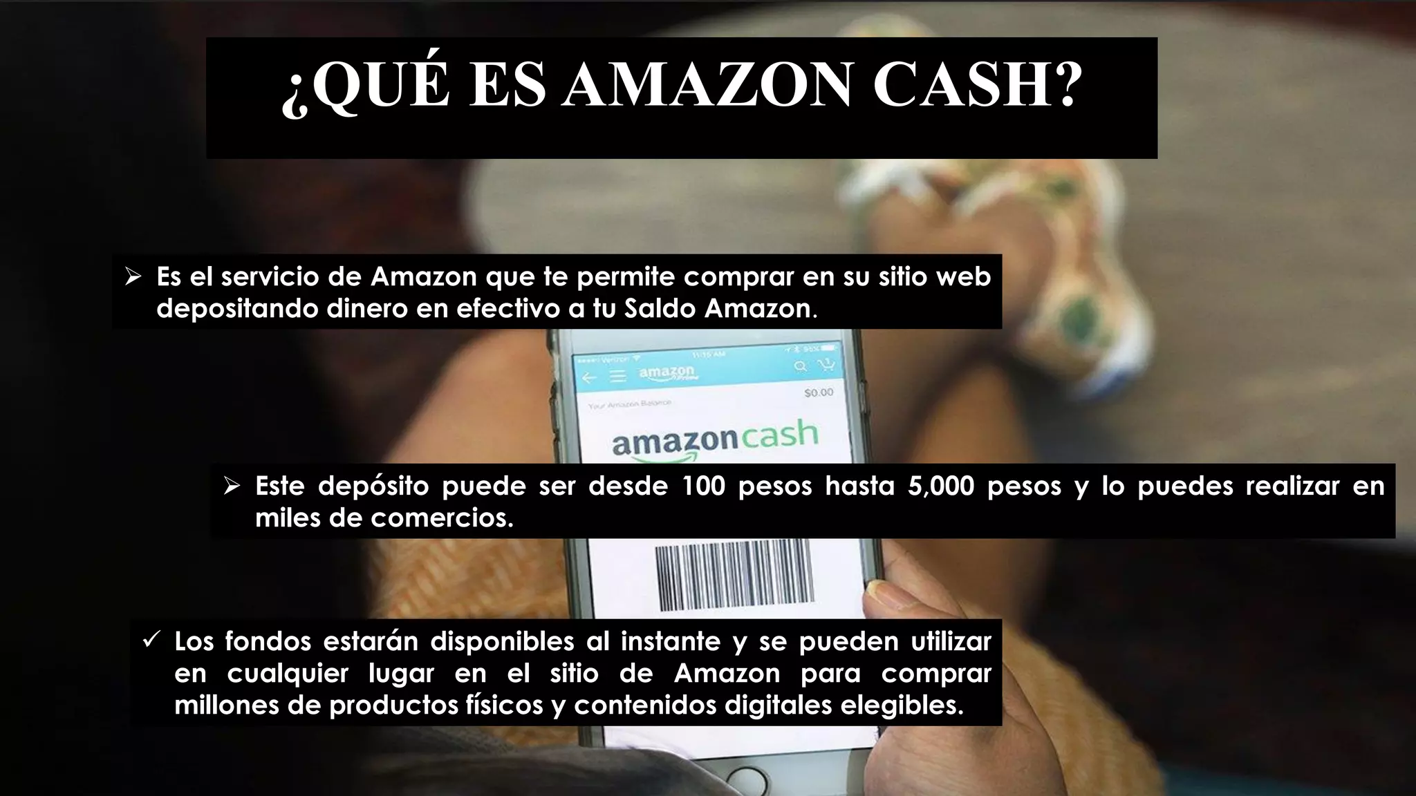 ¿QUÉ ES AMAZON CASH?
 Es el servicio de Amazon que te permite comprar en su sitio web
depositando dinero en efectivo a tu Saldo Amazon.
 Este depósito puede ser desde 100 pesos hasta 5,000 pesos y lo puedes realizar en
miles de comercios.
 Los fondos estarán disponibles al instante y se pueden utilizar
en cualquier lugar en el sitio de Amazon para comprar
millones de productos físicos y contenidos digitales elegibles.
 