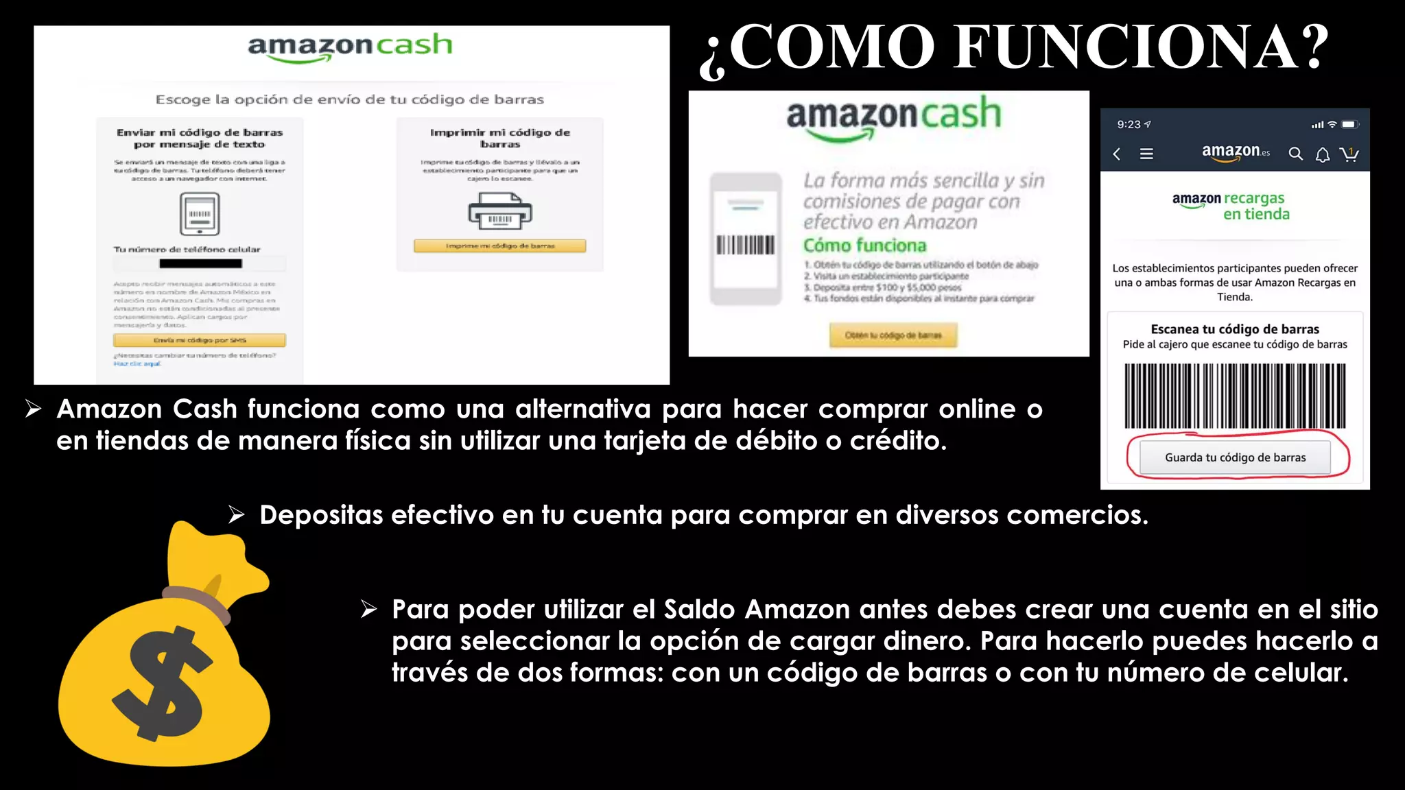 ¿COMO FUNCIONA?
 Amazon Cash funciona como una alternativa para hacer comprar online o
en tiendas de manera física sin utilizar una tarjeta de débito o crédito.
 Depositas efectivo en tu cuenta para comprar en diversos comercios.
 Para poder utilizar el Saldo Amazon antes debes crear una cuenta en el sitio
para seleccionar la opción de cargar dinero. Para hacerlo puedes hacerlo a
través de dos formas: con un código de barras o con tu número de celular.
 