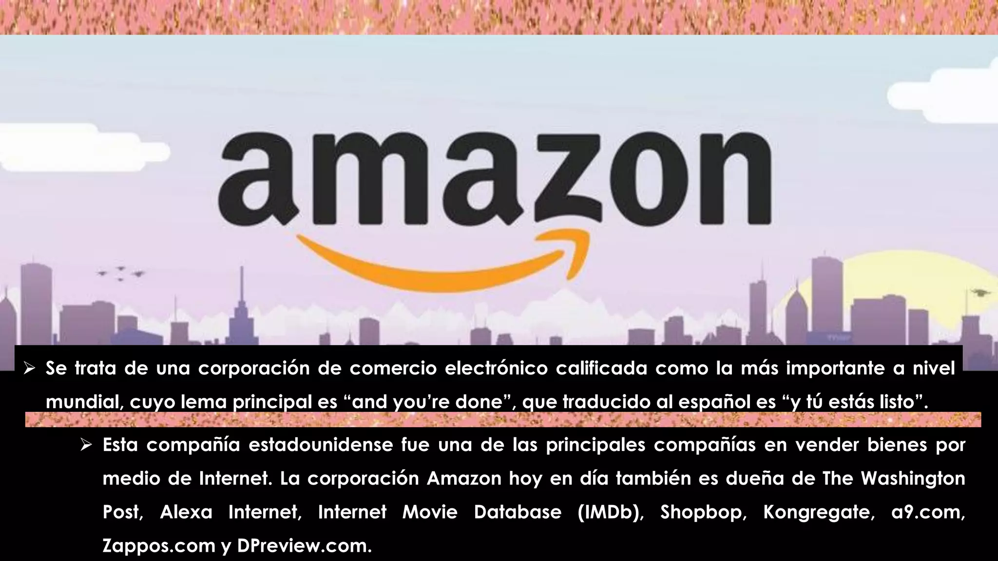  Se trata de una corporación de comercio electrónico calificada como la más importante a nivel
mundial, cuyo lema principal es “and you’re done”, que traducido al español es “y tú estás listo”.
 Esta compañía estadounidense fue una de las principales compañías en vender bienes por
medio de Internet. La corporación Amazon hoy en día también es dueña de The Washington
Post, Alexa Internet, Internet Movie Database (IMDb), Shopbop, Kongregate, a9.com,
Zappos.com y DPreview.com.
 
