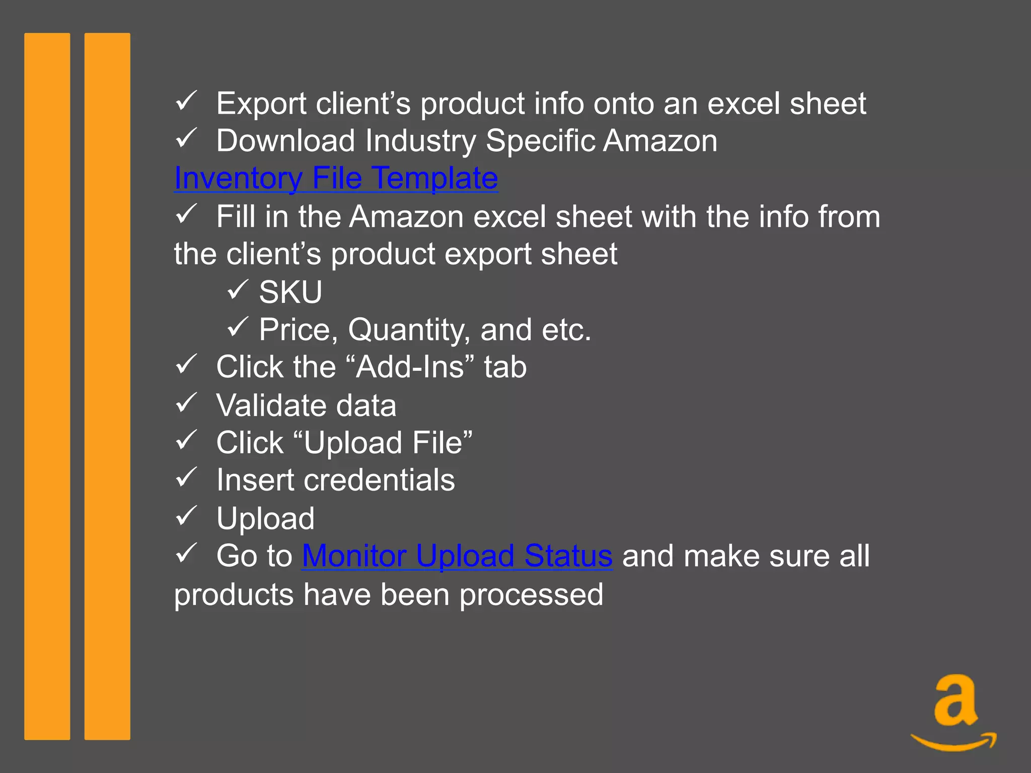 ü  Export client’s product info onto an excel sheet
ü  Download Industry Specific Amazon
Inventory File Template
ü  Fill in the Amazon excel sheet with the info from
the client’s product export sheet
ü SKU
ü Price, Quantity, and etc.
ü  Click the “Add-Ins” tab
ü  Validate data
ü  Click “Upload File”
ü  Insert credentials
ü  Upload
ü  Go to Monitor Upload Status and make sure all
products have been processed
 