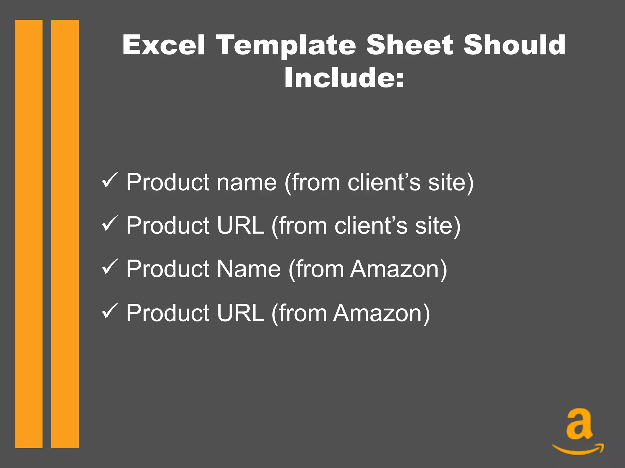 Excel Template Sheet Should
Include:
ü Product name (from client’s site)
ü Product URL (from client’s site)
ü Product Name (from Amazon)
ü Product URL (from Amazon)
	
  
 