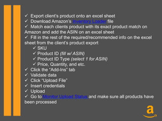 ü  Export client’s product onto an excel sheet
ü  Download Amazon’s Inventory Loader file
ü  Match each clients product with its exact product match on
Amazon and add the ASIN on an excel sheet
ü  Fill in the rest of the required/recommended info on the excel
sheet from the client’s product export
ü SKU
ü Product ID (fill w/ ASIN)
ü Product ID Type (select 1 for ASIN)
ü Price, Quantity, and etc.
ü  Click the “Add-Ins” tab
ü  Validate data
ü  Click “Upload File”
ü  Insert credentials
ü  Upload
ü  Go to Monitor Upload Status and make sure all products have
been processed
 