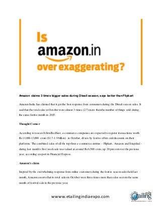 wwww.etailingindiaexpo.com
Amazon claims 3 times bigger sales during Diwali season, says better than Flipkart
Amazon India has claimed that it got the best response from consumers during the Diwali season sales. It
said that the total sales in October were almost 3 times (2.7) more than the number of things sold during
the same festive month in 2015.
Thought Corner
According to research firm RedSeer,e-commerce companies are expected to register transactions worth
Rs 11,000-13,000 crore ($1.7-1.9 billion) in October,driven by festive offers and discounts on their
platforms. The combined sales of all the top three e-commerce entities – Flipkart, Amazon and Snapdeal -
during last month's first week sale was valued at around Rs 6,500 crore,up 20 percent over the previous
year, according a report in Financial Express.
Amazon’s claim
Inspired by the overwhelming response from online customers during the festive season sales held last
month, Amazon asserts that its total sales in October were three times more than sales seen in the same
month of festival sale in the previous year.
 