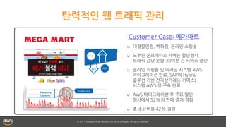 © 2017, Amazon Web Services, Inc. or its affiliates. All rights reserved.
탄력적인 웹 트래픽 관리
Customer Case: 메가마트
 대형할인점, 백화점, 온라인 쇼핑몰
 노후된 온프레미스 서버는 할인행사
트래픽 감당 못함-30여분 간 서비스 중단
 온라인 쇼핑몰 및 이러닝 시스템 AWS
마이그레이션 완료, SAP의 Hybris
솔루션 기반 전자상거래(e-커머스)
시스템 AWS 상 구축 완료
 AWS 마이그레이션 후 주요 할인
행사에서 52%의 판매 증가 경험
 총 소유비용 42% 절감
 