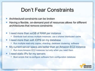Don’t Fear Constraints
Architectural constraints can be broken
Having a flexible, on-demand pool of resources allows for different
architectures that remove constraints

I need more than xxGB of RAM per instance
   Distribute load across multiple instances; use a shared distributed cache
I need more than xxK IOPS on my database
   Run multiple read-only copies; sharding; database clustering software
My current server specs are better than an Amazon EC2 instance
   Run more Amazon EC2 instances but only when you need them
I need static IPs for my servers
   Boot scripts that re-configure software from configuration database
 