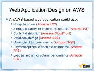 Web Application Design on AWS
An AWS-based web application could use:
  Compute power (Amazon EC2)
  Storage capacity for images, music, etc. (Amazon S3)
  Content distribution (Amazon CloudFront)
  Database storage (Amazon EBS)
  Messaging btw. components (Amazon SQS)
  Payment options to enable e-commerce (Amazon
  FPS)
  Load balancing for optimal performance (Amazon
  EC2)
 