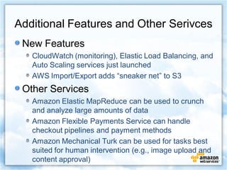 Additional Features and Other Serivces
 New Features
   CloudWatch (monitoring), Elastic Load Balancing, and
   Auto Scaling services just launched
   AWS Import/Export adds “sneaker net” to S3
 Other Services
   Amazon Elastic MapReduce can be used to crunch
   and analyze large amounts of data
   Amazon Flexible Payments Service can handle
   checkout pipelines and payment methods
   Amazon Mechanical Turk can be used for tasks best
   suited for human intervention (e.g., image upload and
   content approval)
 