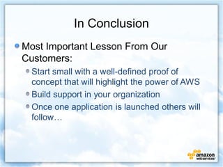 In Conclusion
Most Important Lesson From Our
Customers:
  Start small with a well-defined proof of
  concept that will highlight the power of AWS
  Build support in your organization
  Once one application is launched others will
  follow…
 