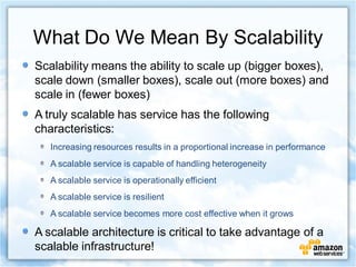 What Do We Mean By Scalability
Scalability means the ability to scale up (bigger boxes),
scale down (smaller boxes), scale out (more boxes) and
scale in (fewer boxes)
A truly scalable has service has the following
characteristics:
   Increasing resources results in a proportional increase in performance
   A scalable service is capable of handling heterogeneity
   A scalable service is operationally efficient
   A scalable service is resilient
   A scalable service becomes more cost effective when it grows

A scalable architecture is critical to take advantage of a
scalable infrastructure!
 