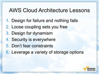 AWS Cloud Architecture Lessons
1.   Design for failure and nothing fails
2.   Loose coupling sets you free
3.   Design for dynamism
4.   Security is everywhere
5.   Don’t fear constraints
6.   Leverage a variety of storage options
 