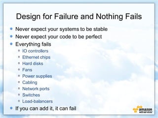 Design for Failure and Nothing Fails
Never expect your systems to be stable
Never expect your code to be perfect
Everything fails
   IO controllers
   Ethernet chips
   Hard disks
   Fans
   Power supplies
   Cabling
   Network ports
   Switches
   Load-balancers
If you can add it, it can fail
 