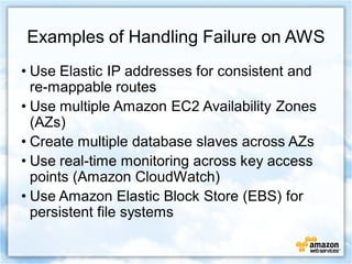 Examples of Handling Failure on AWS
• Use Elastic IP addresses for consistent and
  re-mappable routes
• Use multiple Amazon EC2 Availability Zones
  (AZs)
• Create multiple database slaves across AZs
• Use real-time monitoring across key access
  points (Amazon CloudWatch)
• Use Amazon Elastic Block Store (EBS) for
  persistent file systems
 