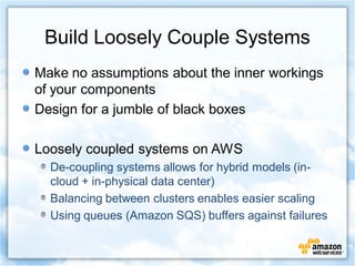 Build Loosely Couple Systems
Make no assumptions about the inner workings
of your components
Design for a jumble of black boxes

Loosely coupled systems on AWS
  De-coupling systems allows for hybrid models (in-
  cloud + in-physical data center)
  Balancing between clusters enables easier scaling
  Using queues (Amazon SQS) buffers against failures
 