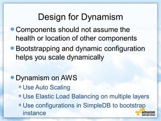 Design for Dynamism
Components should not assume the
health or location of other components
Bootstrapping and dynamic configuration
helps you scale dynamically

Dynamism on AWS
  Use Auto Scaling
  Use Elastic Load Balancing on multiple layers
  Use configurations in SimpleDB to bootstrap
  instance
 